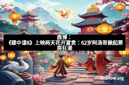 鼎博：《碟中谍8》上映两天花开富贵：62岁阿汤哥掀起票房狂潮